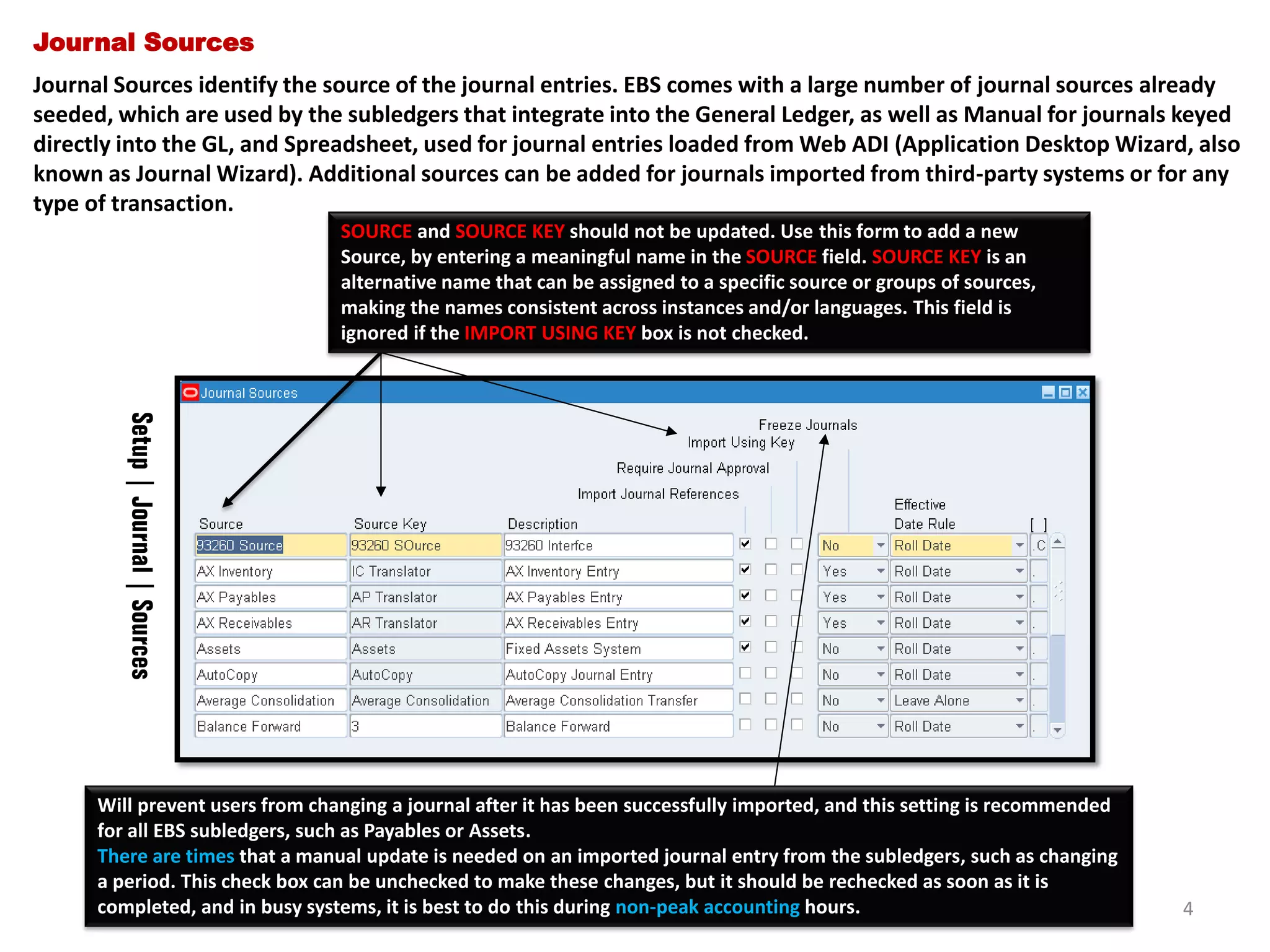 Journal Sources
Journal Sources identify the source of the journal entries. EBS comes with a large number of journal sources already
seeded, which are used by the subledgers that integrate into the General Ledger, as well as Manual for journals keyed
directly into the GL, and Spreadsheet, used for journal entries loaded from Web ADI (Application Desktop Wizard, also
known as Journal Wizard). Additional sources can be added for journals imported from third-party systems or for any
type of transaction.
SOURCE and SOURCE KEY should not be updated. Use this form to add a new
Source, by entering a meaningful name in the SOURCE field. SOURCE KEY is an
alternative name that can be assigned to a specific source or groups of sources,
making the names consistent across instances and/or languages. This field is
ignored if the IMPORT USING KEY box is not checked.

Setup | Journal | Sources
Will prevent users from changing a journal after it has been successfully imported, and this setting is recommended
for all EBS subledgers, such as Payables or Assets.
There are times that a manual update is needed on an imported journal entry from the subledgers, such as changing
a period. This check box can be unchecked to make these changes, but it should be rechecked as soon as it is
completed, and in busy systems, it is best to do this during non-peak accounting hours.

4

 