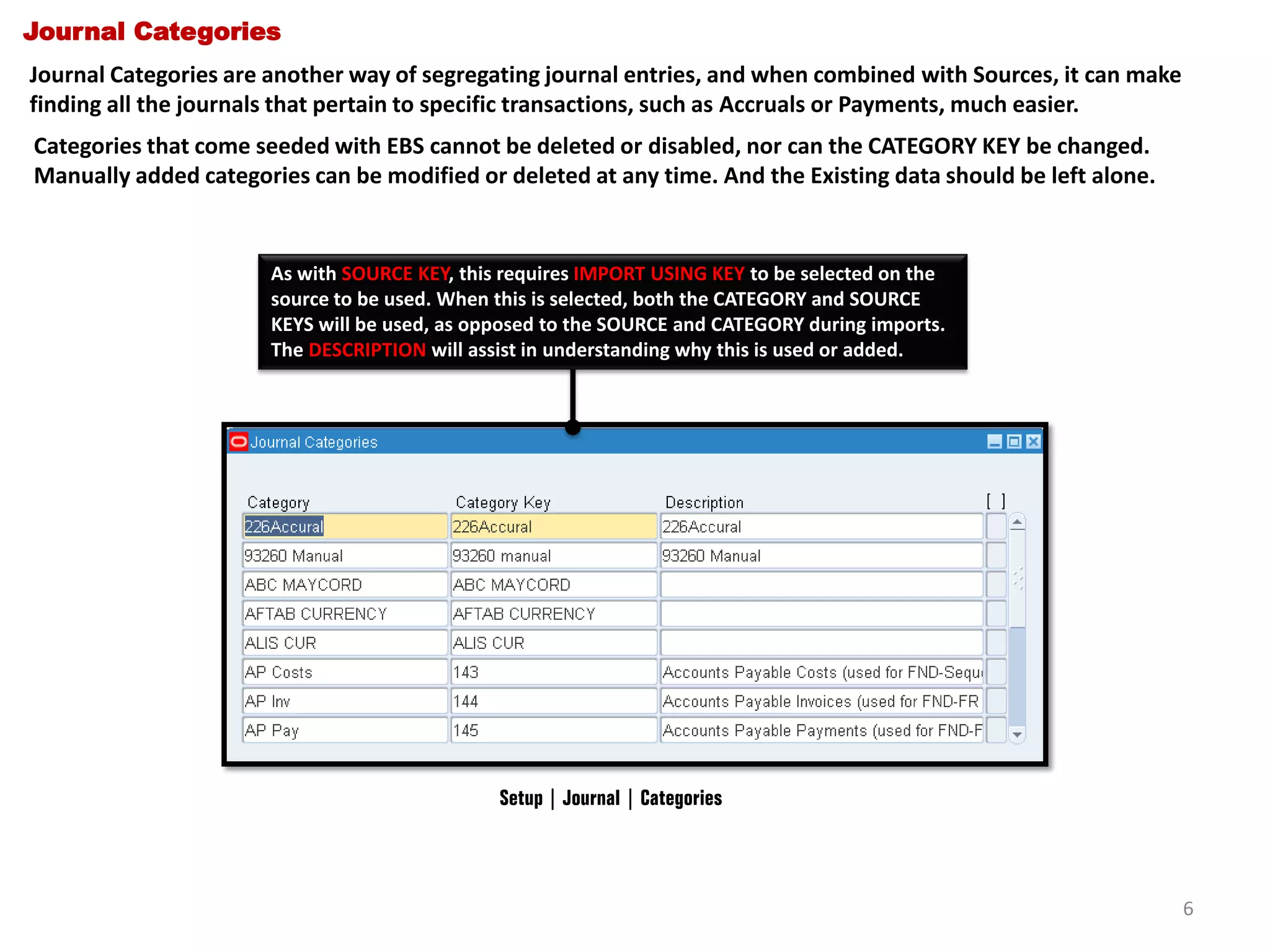 Journal Categories
Journal Categories are another way of segregating journal entries, and when combined with Sources, it can make
finding all the journals that pertain to specific transactions, such as Accruals or Payments, much easier.
Categories that come seeded with EBS cannot be deleted or disabled, nor can the CATEGORY KEY be changed.
Manually added categories can be modified or deleted at any time. And the Existing data should be left alone.

As with SOURCE KEY, this requires IMPORT USING KEY to be selected on the
source to be used. When this is selected, both the CATEGORY and SOURCE
KEYS will be used, as opposed to the SOURCE and CATEGORY during imports.
The DESCRIPTION will assist in understanding why this is used or added.

Setup | Journal | Categories

6

 