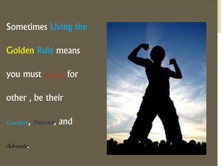 Sometimes Living the 
Golden Rule means 
you must Stand Up for 
other , be their 
Guardian, Protector, and 
Advocate . 
 