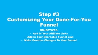 Step #3
Customizing Your Done-For-You
Funnel
OBJECTIVES:
- Add In Your Affiliate Links
- Add In Your Shareable Funnel Link
- Make Creative Changes To Your Funnel
 