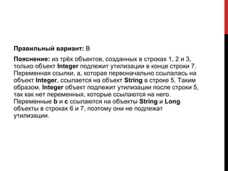 Правильный вариант: B
Пояснение: из трёх объектов, созданных в строках 1, 2 и 3,
только объект Integer подлежит утилизации в конце строки 7.
Переменная ссылки, a, которая первоначально ссылалась на
объект Integer, ссылается на объект String в строке 5. Таким
образом, Integer oбъект подлежит утилизации после строки 5,
так как нет переменных, которые ссылаются на него.
Переменные b и c ссылаются на объекты String и Long
объекты в строках 6 и 7, поэтому они не подлежат
утилизации.
 