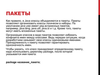 ПАКЕТЫ
Как правило, в Java классы объединяются в пакеты. Пакеты
позволяют организовать классы логически в наборы. По
умолчанию java уже имеет ряд встроенных пакетов,
например, java.lang, java.util, java.io и т.д. Кроме того, пакеты
могут иметь вложенные пакеты.
Организация классов в виде пакетов позволяет избежать
конфликта имен между классами. Ведь нередки ситуации, когда
разработчики называют свои классы одинаковыми именами.
Принадлежность к пакету позволяет гарантировать
однозначность имен.
Чтобы указать, что класс принадлежит определенному пакету,
надо использовать директиву package, после которой
указывается имя пакета:
package название_пакета;
 