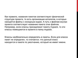 Как правило, названия пакетов соответствуют физической
структуре проекта, то есть организации каталогов, в которых
находятся файлы с исходным кодом. А путь к файлам внутри
проекта соответствует названию пакета этих файлов.
Например, если классы принадлежат пакету mypack, то эти
классы помещаются в проекте в папку mypack.
Классы необязательно определять в пакеты. Если для класса
пакет не определен, то считается, что данный класс
находится в пакете по умолчанию, который не имеет имени.
 