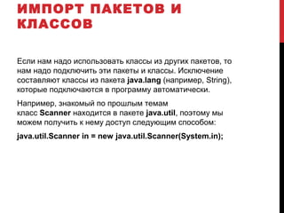 ИМПОРТ ПАКЕТОВ И
КЛАССОВ
Если нам надо использовать классы из других пакетов, то
нам надо подключить эти пакеты и классы. Исключение
составляют классы из пакета java.lang (например, String),
которые подключаются в программу автоматически.
Например, знакомый по прошлым темам
класс Scanner находится в пакете java.util, поэтому мы
можем получить к нему доступ следующим способом:
java.util.Scanner in = new java.util.Scanner(System.in);
 