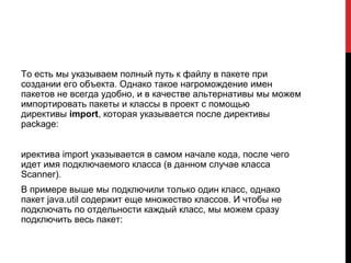 То есть мы указываем полный путь к файлу в пакете при
создании его объекта. Однако такое нагромождение имен
пакетов не всегда удобно, и в качестве альтернативы мы можем
импортировать пакеты и классы в проект с помощью
директивы import, которая указывается после директивы
package:
иректива import указывается в самом начале кода, после чего
идет имя подключаемого класса (в данном случае класса
Scanner).
В примере выше мы подключили только один класс, однако
пакет java.util содержит еще множество классов. И чтобы не
подключать по отдельности каждый класс, мы можем сразу
подключить весь пакет:
 