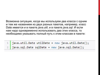 Возможна ситуация, когда мы используем два класса с одним
и тем же названием из двух разных пакетов, например, класс
Date имеется и в пакете java.util, и в пакете java.sql. И если
нам надо одновременно использовать два этих класса, то
необходимо указывать полный путь к этим классам в пакете:
 