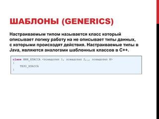 ШАБЛОНЫ (GENERICS)
Настраиваемым типом называется класс который
описывает логику работу на не описывает типы данных,
с которыми происходят действия. Настраиваемые типы в
Java, являются аналогами шаблонных классов в C++.
 