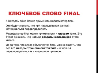 КЛЮЧЕВОЕ СЛОВО FINAL
К методам тоже можно применить модификатор final.
Это будет значить, что при наследовании данный
метод нельзя переопределить
Модификатор final может применяться к классам тоже. Это
будет означать, что нельзя создать наследников этого
класса
Из-за того, что класс объявляется final, можно сказать, что
все его методы тоже становятся final - их нельзя
переопределить, как и в прошлом примере:
 