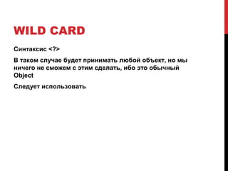 WILD CARD
Синтаксис <?>
В таком случае будет принимать любой объект, но мы
ничего не сможем с этим сделать, ибо это обычный
Object
Следует использовать
 