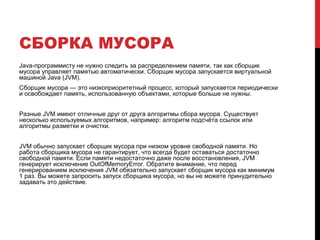 СБОРКА МУСОРА
Java-программисту не нужно следить за распределением памяти, так как сборщик
мусора управляет памятью автоматически. Сборщик мусора запускается виртуальной
машиной Java (JVM).
Сборщик мусора — это низкоприоритетный процесс, который запускается периодически
и освобождает память, использованную объектами, которые больше не нужны.
Разные JVM имеют отличные друг от друга алгоритмы сбора мусора. Существует
несколько используемых алгоритмов, например: алгоритм подсчёта ссылок или
алгоритмы разметки и очистки.
JVM обычно запускает сборщик мусора при низком уровне свободной памяти. Но
работа сборщика мусора не гарантирует, что всегда будет оставаться достаточно
свободной памяти. Если памяти недостаточно даже после восстановления, JVM
генерирует исключение OutOfMemoryError. Обратите внимание, что перед
генерированием исключения JVM обязательно запускает сборщик мусора как минимум
1 раз. Вы можете запросить запуск сборщика мусора, но вы не можете принудительно
задавать это действие.
 