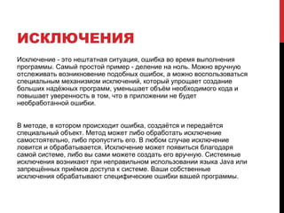 ИСКЛЮЧЕНИЯ
Исключение - это нештатная ситуация, ошибка во время выполнения
программы. Самый простой пример - деление на ноль. Можно вручную
отслеживать возникновение подобных ошибок, а можно воспользоваться
специальным механизмом исключений, который упрощает создание
больших надёжных программ, уменьшает объём необходимого кода и
повышает уверенность в том, что в приложении не будет
необработанной ошибки.
В методе, в котором происходит ошибка, создаётся и передаётся
специальный объект. Метод может либо обработать исключение
самостоятельно, либо пропустить его. В любом случае исключение
ловится и обрабатывается. Исключение может появиться благодаря
самой системе, либо вы сами можете создать его вручную. Системные
исключения возникают при неправильном использовании языка Java или
запрещённых приёмов доступа к системе. Ваши собственные
исключения обрабатывают специфические ошибки вашей программы.
 