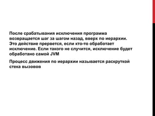 После срабатывания исключения программа
возвращается шаг за шагом назад, вверх по иерархии.
Это действие прервется, если кто-то обработает
исключение. Если такого не случится, исключение будет
обработано самой JVM
Процесс движения по иерархии называется раскруткой
стека вызовов
 