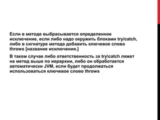 Если в методе выбрасывается определенное
исключение, если либо надо окружить блоками try/catch,
либо в сигнатуре метода добавить ключевое слово
throws [название исключения.]
В таком случае либо ответственность за trycatch ляжет
на метод выше по иерархии, либо он обработается
автоматически JVM, если будет продолжаться
использоваться ключевое слово throws
 