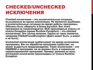 CHECKED/UNCHECKED
ИСКЛЮЧЕНИЯ
Checked исключения – это исключительные ситуации,
вызываемые во время компиляции. Не являются ошибками,
а исключительные ситуации во время работы программы.
Обязаны быть обернуты в блоки trycatch. Без этого
программа не скомпилируется. ВСЕ производные классы от
класса Exception (кроме Runtime Exception) – это checked
исключения. Это частое явление. Одним из таких является,
например FileNotFoundException (файл может быть ,а может
и не быть)
Unchecked исключения срабатывают во время исполнения
программы. Без их обработки программа сработает, но
может выдасться предупреждение. Такие исключения – это
ОШИБКИ в программе, их не должны быть в нормально
спроектированной программе. Пример: деление на ноль.
Unchecked исключения проиизводны от класса Runtime
Exception
 