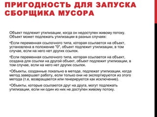 ПРИГОДНОСТЬ ДЛЯ ЗАПУСКА
СБОРЩИКА МУСОРА
Объект подлежит утилизации, когда он недоступен живому потоку.
Объект может подлежать утилизации в разных случаях:
•Если переменная ссылочного типа, которая ссылается на объект,
установлена в положение "0", объект подлежит утилизации, в том
случае, если на него нет других ссылок.
•Если переменная ссылочного типа, которая ссылается на объект,
создана для ссылки на другой объект, объект подлежит утилизации, в
том случае, если на него нет других ссылок.
•Объекты, созданные локально в методе, подлежат утилизации, когда
метод завершает работу, если только они не экспортируются из этого
метода (т.е, возвращаются или генерируются как исключение).
•Объекты, которые ссылаются друг на друга, могут подлежать
утилизации, если ни один из них не доступен живому потоку.
 