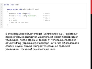 В этом примере объект Integer (целочисленный), на который
первоначально ссылается указатель o1 может подвергаться
утилизации после строки 3, так как o1 теперь ссылается на
объект String (строковый). Несмотря на то, что o2 создан для
ссылки к нулю, объект String (строковый) не подлежит
утилизации, так как o1 ссылается на него.
 