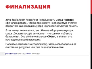 ФИНАЛИЗАЦИЯ
Java-технология позволяет использовать метод finalize()
(финализировать), чтобы произвести необходимую очистку
перед тем, как сборщик мусора извлекает объект из памяти.
Этот метод вызывается для объекта сборщиком мусора,
когда сборщик мусора вычисляет, что ссылок к объекту
больше нет. Это описано в классе Object, а значит, это
наследуется всеми классами.
Подкласс отменяет метод finalize(), чтобы освободиться от
системных ресурсов или для ещё одной очистки
 