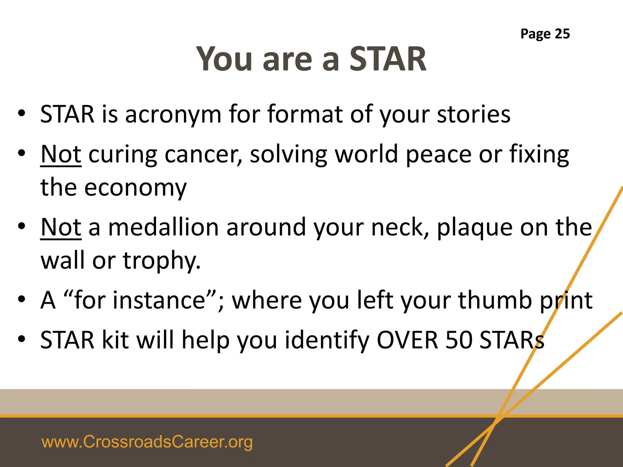 www.CrossroadsCareer.org
You are a STAR
• STAR is acronym for format of your stories
• Not curing cancer, solving world peace or fixing
the economy
• Not a medallion around your neck, plaque on the
wall or trophy.
• A “for instance”; where you left your thumb print
• STAR kit will help you identify OVER 50 STARs
Page 25
 