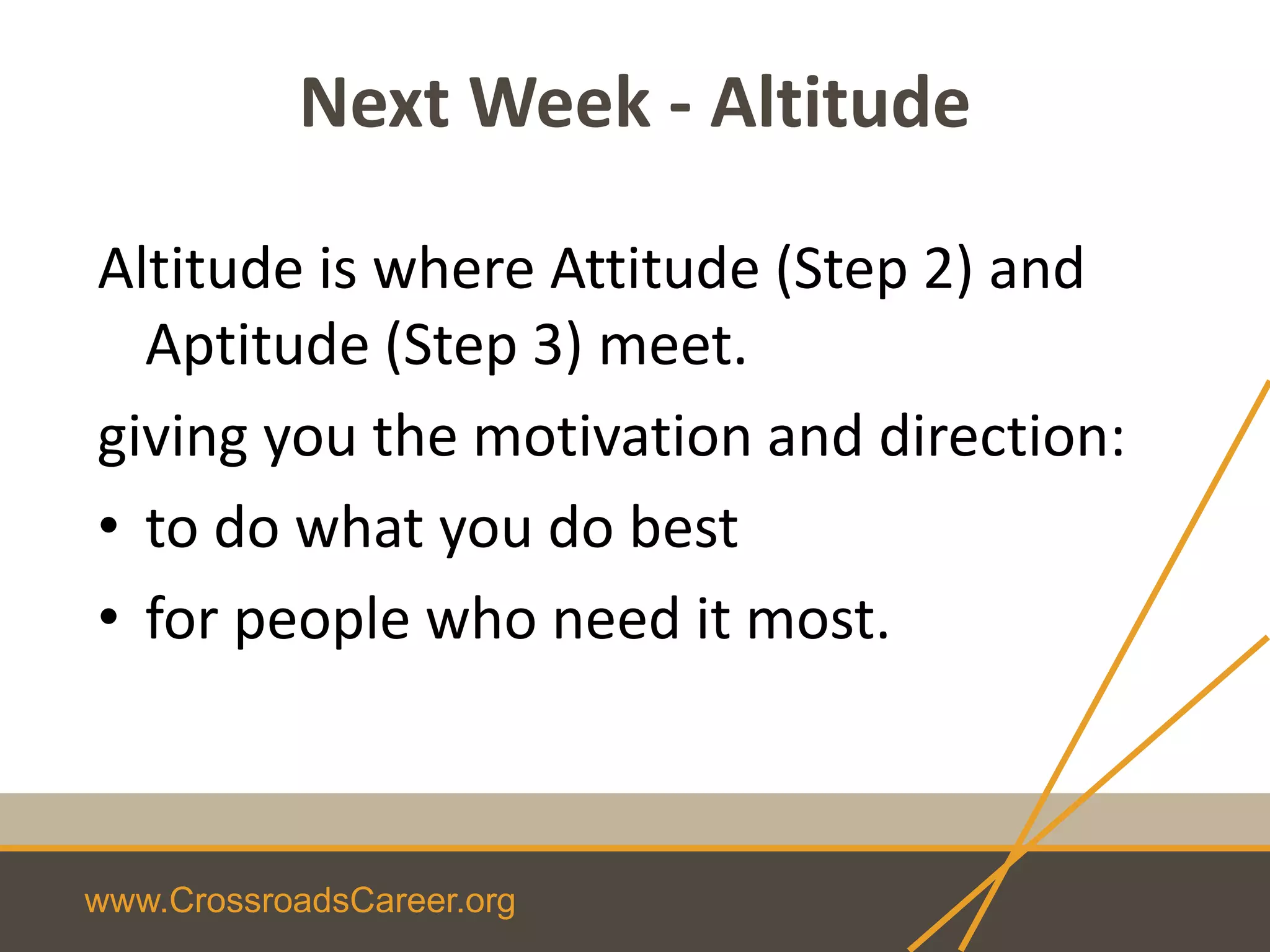 www.CrossroadsCareer.org
Next Week - Altitude
Altitude is where Attitude (Step 2) and
Aptitude (Step 3) meet.
giving you the motivation and direction:
• to do what you do best
• for people who need it most.
 