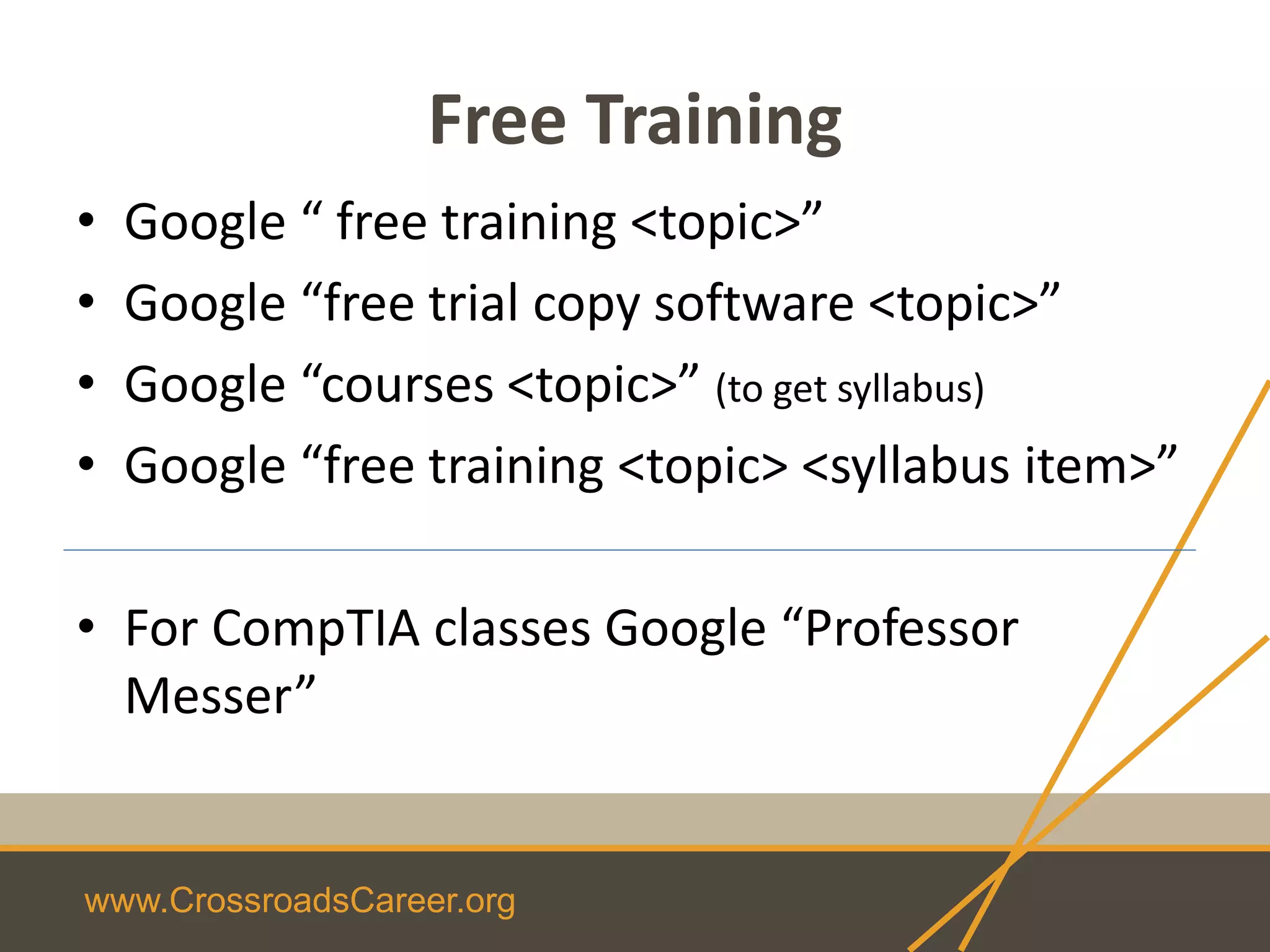 www.CrossroadsCareer.org
Free Training
• Google “ free training <topic>”
• Google “free trial copy software <topic>”
• Google “courses <topic>” (to get syllabus)
• Google “free training <topic> <syllabus item>”
• For CompTIA classes Google “Professor
Messer”
 