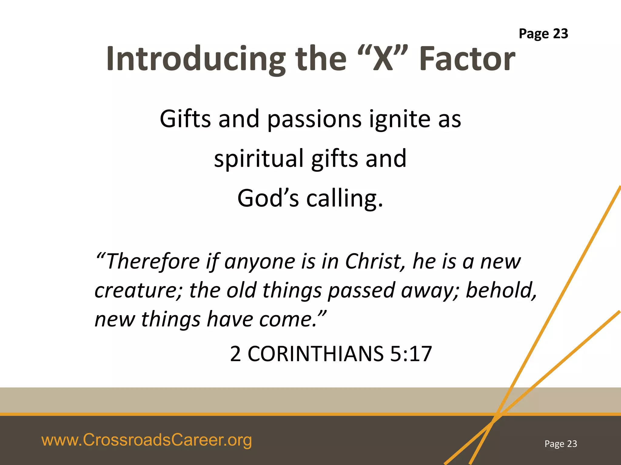 www.CrossroadsCareer.org
Introducing the “X” Factor
“Therefore if anyone is in Christ, he is a new
creature; the old things passed away; behold,
new things have come.”
2 CORINTHIANS 5:17
Gifts and passions ignite as
spiritual gifts and
God’s calling.
Page 23
Page 23
 
