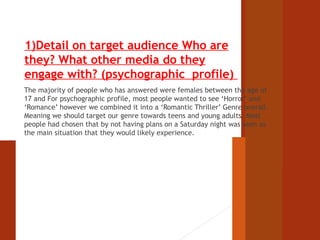 1)Detail on target audience Who are 
they? What other media do they 
engage with? (psychographic profile) 
The majority of people who has answered were females between the age of 
17 and For psychographic profile, most people wanted to see ‘Horror’ and 
‘Romance’ however we combined it into a ‘Romantic Thriller’ Genre overall. 
Meaning we should target our genre towards teens and young adults. Most 
people had chosen that by not having plans on a Saturday night was seen as 
the main situation that they would likely experience. 
 