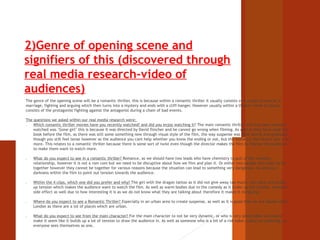 2)Genre of opening scene and 
signifiers of this (discovered through 
real media research-video of 
audiences) 
The genre of the opening scene will be a romantic thriller, this is because within a romantic thriller it usually consists of a couple in love or in 
marriage, fighting and arguing which then turns into a mystery and ends with a cliff-hanger. However usually within a thriller movie it usually 
consists of the protagonist fighting against the antagonist during a chain of bad events. 
The questions we asked within our real media research were: 
1) Which romantic thriller movies have you recently watched? and did you enjoy watching it? The main romantic thriller that has been recently 
watched was ‘Gone girl’ this is because it was directed by David flincher and he cannot go wrong when filming. As well as they have read the 
book before the film, as there was still some something new through visual style of the film, the way suspense was built slowly and gradually 
though you still feel tense however as the audience you cant help whether you know the ending or not, but the audience feel drawn into a lot 
more. This relates to a romantic thriller because there is some sort of twist even though the director makes the film to intense the audience 
to make them want to watch more. 
2) What do you expect to see in a romantic thriller? Romance, as we should have two leads who have chemistry to pull of the romantic 
relationship, however it is not a rom com but we need to be disruptive about how we film and plan it. Or either two people who want to be 
together however they cannot be together for various reasons because the situation can lead to something very dangerous. As well as a 
darkness within the film to point out tension towards the audience. 
3) Within the 4 clips, which one did you prefer and why? The girl with the dragon tattoo as it did not give away too much, very dark and builds 
up tension which makes the audience want to watch the film. As well as warm bodies due to the comedy as it broke up the tension. However 
side effect as well due to how interesting it is as we do not know what they are talking about therefore it makes it intriguing. 
4) Where do you expect to see a Romantic Thriller? Especially in an urban area to create suspense, as well as it is good that we are based within 
London as there are a lot of places which are urban. 
5) What do you expect to see from the main character? For the main character to not be very dynamic, or who is very predictable we should 
make it seem like it builds up a lot of tension to draw the audience in. As well as someone who is a bit of a risk taker. Lastly an underdog, as 
everyone sees themselves as one. 
 