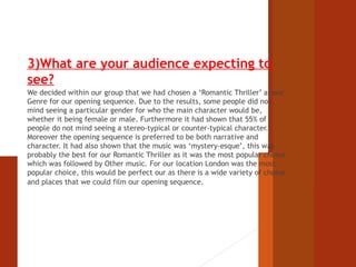 3)What are your audience expecting to 
see? 
We decided within our group that we had chosen a ‘Romantic Thriller’ as our 
Genre for our opening sequence. Due to the results, some people did not 
mind seeing a particular gender for who the main character would be, 
whether it being female or male. Furthermore it had shown that 55% of 
people do not mind seeing a stereo-typical or counter-typical character. 
Moreover the opening sequence is preferred to be both narrative and 
character. It had also shown that the music was ‘mystery-esque’, this was 
probably the best for our Romantic Thriller as it was the most popular choice 
which was followed by Other music. For our location London was the most 
popular choice, this would be perfect our as there is a wide variety of choice 
and places that we could film our opening sequence. 
 