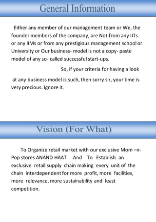 Either any member of our management team or We, the
founder members of the company, are Not from any IITs
or any IIMs or from any prestigious management school or
University or Our business- model is not a copy- paste
model of any so- called successful start-ups.
So, if your criteria for having a look
at any business model is such, then sorry sir, your time is
very precious. Ignore it.
To Organize retail market with our exclusive Mom –n-
Pop stores ANAND HAAT And To Establish an
exclusive retail supply chain making every unit of the
chain interdependent for more profit, more facilities,
more relevance, more sustainability and least
competition.
 