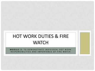 HOT WORK DUTIES & FIRE
          WATCH
M O D U L E 2 : T O D E M O N S T R AT E I N D I V I D U A L H O T W O R K
R E S P O N S I B I L I T I E S A N D I M P O R TA N C E O F F I R E WAT C H
 