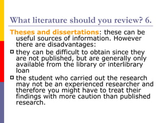 What literature should you review? 6.
Theses and dissertations: these can be
  useful sources of information. However
  there are disadvantages:
 they can be difficult to obtain since they
  are not published, but are generally only
  available from the library or interlibrary
  loan
 the student who carried out the research
  may not be an experienced researcher and
  therefore you might have to treat their
  findings with more caution than published
  research.
 