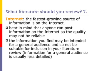 What literature should you review? 7.
Internet: the fastest-growing source of
  information is on the Internet.
 bear in mind that anyone can post
  information on the Internet so the quality
  may not be reliable
 the information you find may be intended
  for a general audience and so not be
  suitable for inclusion in your literature
  review (information for a general audience
  is usually less detailed)
 