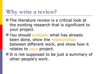 Why write a review?
 The literature review is a critical look at
  the existing research that is significant to
  your project.
 You should evaluate what has already
  been done, show the relationships
  between different work, and show how it
  relates to your project.
 It is not supposed to be just a summary of
  other people's work.
 