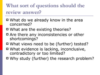 What sort of questions should the
review answer?
 What do we already know in the area
  concerned?
 What are the existing theories?
 Are there any inconsistencies or other
  shortcomings?
 What views need to be (further) tested?
 What evidence is lacking, inconclusive,
  contradictory or too limited?
 Why study (further) the research problem?
 