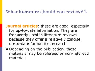What literature should you review? 1.

Journal articles: these are good, especially
  for up-to-date information. They are
  frequently used in literature reviews
  because they offer a relatively concise,
  up-to-date format for research.
 Depending on the publication, these
  materials may be refereed or non-refereed
  materials.
 