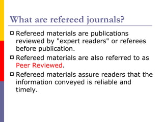 What are refereed journals?
 Refereed materials are publications
  reviewed by "expert readers" or referees
  before publication.
 Refereed materials are also referred to as
  Peer Reviewed.
 Refereed materials assure readers that the
  information conveyed is reliable and
  timely.
 