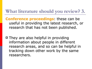 What literature should you review? 3.
Conference proceedings: these can be
 useful in providing the latest research, or
 research that has not been published.

   They are also helpful in providing
    information about people in different
    research areas, and so can be helpful in
    tracking down other work by the same
    researchers.
 