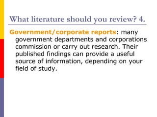 What literature should you review? 4.
Government/corporate reports: many
 government departments and corporations
 commission or carry out research. Their
 published findings can provide a useful
 source of information, depending on your
 field of study.
 