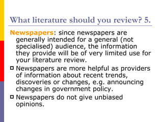 What literature should you review? 5.
Newspapers: since newspapers are
  generally intended for a general (not
  specialised) audience, the information
  they provide will be of very limited use for
  your literature review.
 Newspapers are more helpful as providers
  of information about recent trends,
  discoveries or changes, e.g. announcing
  changes in government policy.
 Newspapers do not give unbiased
  opinions.
 