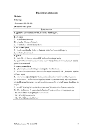 Physical examination
Medicine
1.vital signs
: Temperature, BP, PR , RR
2.Cardiovascular system
                                             ขั้นตอนการตรวจ
1. ดู general appearance (edema, cyanosis, clubbing,etc.)

2. คลํา pulse
2.1 คลําครบทั้ง 4 extremities
2.2 คลํา pulse ทั้งซายและขวาไปพรอมกัน
2.3 คลํา radial และ femoral pulse พรอมกัน
3. คลํา carotid pulse
3.1 กอนคลํา carotid pulse ตองฟงหาดูวามี carotid bruits ไหม? โดยเฉพาะในผูปวยสูงอายุ
3.2 คลําทีละขาง, หามคลําพรอมกัน
4. ดู JVP
4.1 ดูในทา 30 – 45 เพื่อตรวจหาระดับของ JVP โดยเทียบระดับกับ sternal angle
4.2 ดูในทาใดก็ได เพื่อตรวจหาลักษณะและความแรงของ a และ v waves ทั้งนี้ตองแสดงทาทางเปรียบเทียบกับ carotid
pulse หรือ heart sound
5. การตรวจ precordium
5.1 ดูเพื่อสังเกตรูปรางและความผิดปกติในรูปราง หรือ impulse ที่แรงหรือผิดตําแหนง
5.2 คลําโดยวางมือขวาบนทรวงอกดานซายใตตอราวนม เพื่อหา apical impulse หรือ PMI, abnormal impulse
หรือ heart sound
5.3 ตรวจตําแหนงของ apical impulse ใหแนนอนโดยใชปลายนิ้วชี้และนิ้วกลางแยงที่ตําแหนงนั้นใน ทานอนหงาย
5.4 ตรวจแบบเดียวกับ 5.3 เพื่อหาลักษณะของ apical contour วาเปน normal thrust, tap, slap, heave
หรือ double apical impulse หากคลําไมไดชัดเจน ใหผูปวยนอนตะแคงไปทางซาย (left lateral decubitus) แลว
คลําดูใหม
5.5 ตรวจ RV heaving โดยวางฝามือขวาที่บริเวณ sternum ใหลําแขนตั้งฉากกับฝามือและออกแรงกดเล็กนอย
5.6 ฟงโดย stethoscope ทั้ง precordiumเริ่มที่ apex หรือ base รวมทั้งบริเวณ Lt parasternal aea
 5.6.1 ฟงโดยใช bell หรือ diaphragm ตามความเหมาะสม
 5.6.2 ฟงในทาที่ผูปวยนอนตะแคงซาย
 5.6.3 ฟงในทาที่ผูปวยลุกนั่งโนมตัวไปขางหนา




ติว National License PIII OSCE SWU                                                                        19
 