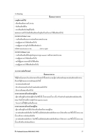 11.Hearing
                                                       ขั้นตอนการตรวจ
1.พฤติกรรมทั่วไป
- เลือกสอมเสียงความถี่ 256 Hz
- จับสอมเสียงทีดาม
                ่
- เคาะสอมเสียงกับวัสดุที่ไมแข็ง
ทดสอบความเขาใจโดยถือสอมเสียงหนาหูทีละขางแลวถามวาไดยินเสียงหรือไม
2.การตรวจ Weber’s test
- วางดามสอมเสียงบนกระหมอมดวยแรงพอประมาณ
- ถามผูถูกตรวจวาไดยินเสียงหรือไม
- ถามผูถูกตรวจวาหูขางใดไดยินเสียงดังกวา
แปลผล lateralization to the……………..(left or right)
3.การตรวจ Rinne’s test
- วางดามสอมเสียงที่สั่นอยูหลังหูบนกระดูก mastoid กดดวยแรงพอประมาณ
- ถามผูถูกตรวจวาไดยินเสียงหรือไม
- ขอใหผูถูกตรวจบอกเมื่อไมไดยินเสียง
- ถามผูถูกตรวจวาไดยินเสียงอีกหรือไม

12.การตรวจตอมไทรอยด
                                                  ขั้นตอนการตรวจ
ใหผูปวยนั่งมองตรงในระดับสายตาหรือเงยหนาขึ้นพอประมาณ ผูตรวจสังเกตลักษณะของตอมธัยรอยดจากทาง
ดานหนาผูปวยและบรรยายลักษณะตอไปนี้
- ขนาดของตอมธัยรอยด
- มีการอักเสบของผิวหนังบริเวณตอมธัยรอยดหรือไม
- มีอาการเจ็บขณะกลืนหรือไม
การตรวจจากทางดานหลังของผูปวย
- ผูตรวจยืนอยูดานหลังของผูปวยโดยใชนิ้วชี้, นิ้วกลางและนิ้วนาง ทั้ง 2 ขางคลําบริเวณตอมธัยรอยดแตละกลีบ
(lobe) โดยนิ้วหัวแมมือวางอยูบริเวณ trapezius muscle
- ในระหวางนี้ใหผูปวยกลืนเปนระยะ
การตรวจจากทางดานหนาของผูปวย
- ผูตรวจยืนอยูดานหนาเยื้องไปทางดานซายหรือขวาของผูปวย
- ตรวจตอมธัยรอยดกลีบซาย โดยใชนิ้วแมมือดันตอมธัยรอยดกลีบขวาเบาๆไปทางซาย และใชนิ้วชี้ นิ้วกลาง และ
นิ้วนางขางขวา คลําตอมกลีบซาย
- ตรวจตอมธัยรอยดกลีบขวา โดยใชนิ้วแมมือดันตอมธัยรอยดกลีบซายเบาๆไปทางขวา และใชนิ้วชี้ นิ้วกลาง และ
นิ้วนางขางซาย คลําตอมกลีบขวา



ติว National License PIII OSCE SWU                                                                         27
 