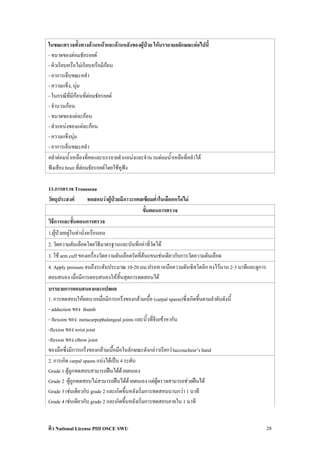 ในขณะตรวจทั้งทางดานหนาและดานหลังของผูปวย ใหบรรยายลลักษณะตอไปนี้
- ขนาดของตอมธัยรอยด
- ผิวเรียบหรือไมเรียบหรือมีกอน
- อาการเจ็บขณะคลํา
- ความแข็ง, นุม
- ในกรณีที่มีกอนที่ตอมธัยรอยด
- จํานวนกอน
- ขนาดของแตละกอน
- ตําแหนงของแตละกอน
- ความแข็งนุม
- อาการเจ็บขณะคลํา
คลําตอมน้ําเหลืองที่คอและบรรยายตําแหนงและจํานวนตอมน้ําเหลือที่คลําได
ฟงเสียง bruit ที่ตอมธัยรอยดโดยใชหูฟง

13.การตรวจ Trousseau
วัตถุประสงค     ทดสอบวาผูปวยมีภาวะแคลเซียมต่ําในเลือดหรือไม
                                         ขั้นตอนการตรวจ
วิธีการและขั้นตอนการตรวจ
1.ผูปวยอยูในทานั่งหรือนอน
2. วัดความดันเลือดโดยวิธีมาตรฐานและบันทึกคาที่วัดได
3. ใช arm cuff ของเครื่องวัดความดันเลือดรัดที่ตนแขนเชนเดียวกับการวัดความดันเลือด
4. Apply pressure จนถึงระดับประมาณ 10-20 มม.ปรอท เหนือความดันซิสโตลิก คงไวนาน 2-3 นาทีและดูการ
ตอบสนอง เมื่อมีการตอบสนองใหสิ้นสุดการทดสอบได
บรรยายการตอบสนองและแปลผล
1. การทดสอบใหผลบวกเมื่อมีการเกร็งของกลามเนื้อ (carpal spasm)ซึ่งเกิดขึ้นตามลําดับดังนี้
- adduction ของ thumb
- fIexoim ของ metacarpophalangeal joints และนิ้วที่จีบเขาหากัน
-flexion ของ wrist joint
-flexion ของ elbow joint
ของมือซึ่งมีการเกร็งของกลามเนื้อมือในลักษณะดังกลาวเรียกวาaccoucheur’s hand
2. การเกิด carpal spasm แบงไดเปน 4 ระดับ
Grade 1 ผูถูกทดสอบสามารถฝนไดดวยตนเอง
Grade 2 ผูถูกทดสอบไมสามารถฝนไดดวยตนเอง แตผูตรวจสามารถชวยฝนได
Grade 3 เชนเดียวกับ grade 2 และเกิดขึ้นหลังเริ่มการทดสอบนานกวา 1 นาที
Grade 4 เชนเดียวกับ grade 2 และเกิดขึ้นหลังเริ่มการทดสอบภายใน 1 นาที


ติว National License PIII OSCE SWU                                                                28
 