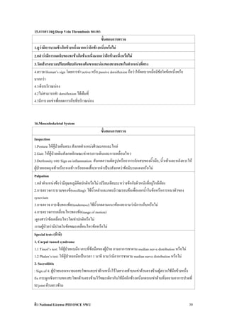 15.การตรวจดู Deep Vein Thrombosis ของขา
                                             ขั้นตอนการตรวจ
1.ดูวามีการบวมขางใดขางหนึ่งมากกวาอีกขางหนึ่งหรือไม
2.คลําวามีการกดเจ็บของขาขางใดขางหนึ่งมากกวาอีกขางหนึ่งหรือไม
3.วัดเสนรอบวงเปรียบเทียบกันของตนขาและนองของขาสองขาในตําแหนงที่ตรง
4.ตรวจ Homan’s sign โดยการทํา active หรีอ passive dorsiflexion ถือวาใหผลบวกเมื่อมีขอใดขอหนึ่งหรือ
มากกวา
4.1เจ็บบริเวณนอง
4.2ไมสามารถทํา dorsiflexion ไดเต็มที่
4.3มีการงอเขาเพื่อลดการเจ็บที่บริเวณนอง



16.Musculoskeletal System
                                             ขั้นตอนการตรวจ
Inspection
1.Posture:ใหผูปวยยืนตรง สังเกตตําแหนงศีรษะคอและไหล
2.Gait: ใหผูปวยเดินสังเกตลักษณะทาทางการเดินและการเคลื่อนไหว
3.Derfromity และ Sign on inflammation: สังเกตความผิดรูปหรืออาการอักเสบของนิ้วมือ, นิ้วเทาและหลังควรให
ผูปวยถอดถุงเทาหรือรองเทา หรือถอดเสื้อ(หากจําเปน)สังเกตวาขอมีบวมแดงหรือไม
Palpation
1.คลําตําแหนงขอวามีอุณหภูมิผิดปกติหรือไม เปรียบเทียบระหวางขอกับผิวหนังที่อยูใกลเคียง
2.การตรวจการบวมของขอswelling): ใชนิ้วคลําและกดบริเวณรอบขอเพื่อแยกน้ําในขอหรือการหนาตัวของ
synovium
3.การตรวจ การเจ็บของขอ(tenderness):ใชนิ้วกดตามแนวขอและถามวามีการเก็บหรือไม
4.การตรวจการเคลื่อนไหวของขอ(range of motion)
:ดูองศาวาขอเคลื่อนไหวไดเทาปกติหรือไม
:ถามผูปวยวามีปวดในขอขณะเคลื่อนไหวขอหรือไม
Special tests (ถามี)
1. Carpal tunnel syndrome
1.1 Tinesl’s test: ใหผูปวยแบมือ เคาะที่ขอมือของผูปวย ถามอาการชาตาม median nerve distribution หรือไม
1.2 Phalen’s test: ใหผูปวยงอมือเปนเวลา 1 นาที ถามวามีอาการชาตาม median nerve distribution หรือไม
2. Sacroiliitis
: Sign of 4: ผูปวยนอนหงายงอสะโพกและเขาดานหนึ่งไวโดยวางเทาบนเขาดานตรงขามผูตรวจใชมือขางหนึ่ง
                 
fix กระดูกเชิงกรานของสะโพกดานตรงขามไวขณะเดียวกันใชมืออีกขางหนึ่งกดบนเขาดานที่งอถามอาการปวดที่
SI joint ดานตรงขาม


ติว National License PIII OSCE SWU                                                                      30
 