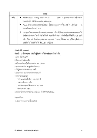 เฉลย
(ตอ)       • ตรวจ Venous clotting time (VCT)               CBC + platelet การตรวจปสสาวะ
              (urinalysis) BUN, creatinine, electrolyte
            • Admit เฝาสังเกตอาการอยางนอย 24 ชั่วโมง และตรวจซ้ําหลังรับไว 6 ชั่วโมง  ดู
              การเปลี่ยนแปลงของ VCT
            • การดูแลรักษาบาดแผล ทําความสะอาดแผล ใหยาปฏิชีวนะตามสภาพของแผล และให
              วัคซีนบาดทะยัก ไมตองรีบใหทันที ควรใหเมื่อ VCT ปกติหรือแกไขให VCT ปกติ
              แล ว ให ย าแก ป วดประเภทพาราเซตามอล ในรายที่ป วดมากอาจใชอ นุพั น ธ ข อง
              มอรฟนได และหามให NSAIDs แกผูปวย

    2.basic life support
    ตัวอยาง 1; ทานพบคน นอนไมรูสึกตัว จะใหการชวยเหลืออยางไร
    1. เรียก เขยาตัวเบาๆ
    2. รองขอความชวยเหลือ
    3. เปดทางเดินหายใจ โดย head tilt และ chin lift
    4. ตรวจการหายใจ (ตาดู หูฟง แกมแนบ)
    5. ใหผูชวยทําการชวยหายใจ 2 ครั้ง
    6. ตรวจชีพจร เปนเวลาไมนอยกวา 3วินาที
    7. ทําการกดหนาอก
        7.1 จํานวน 30 ครั้ง อัตรา 100 ครั้ง/นาที
        7.2 ความลึก 1.5-2.0 นิ้ว
        7.3 การออกแรงกดใชเวลา 50% ของ cycle
        7.4 ตําแหนงมือ แขน
    8. กดหนาอกสลับกับชวยหายใจดวย ratio 30:2 ติดตอกัน 5 รอบ

    9. ตรวจชีพจร
    10. เริ่มทําการกดหนาอกซ้ํารอบใหม




    ติว National License PIII OSCE SWU                                                   38
 