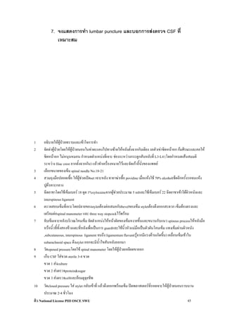 7. จงแสดงการทํา lumbar puncture และบอกการสงตรวจ CSF ที่
              เหมาะสม




1     อธิบายใหผูปวยทราบและเขาใจการทํา
2     จัดทาผูปวยโดยใหผูปวยนอนในทาตะแคงไปทางซายใหหลังตั้งฉากกับเตียง งอตัวเขาชิดหนาอก กมศีรษะและคอให
      ชิดหนาอก ไมหนุนหมอน กําหนดตําแหนงที่เจาะ ชองระหวางกระดูกสันหลังที่ L3-L4 (โดยกําหนดเสนสมมติ
      ระหวาง Iliac crest ลากตั้งฉากกัน) แลวทําเครื่องหมายไวและจัดเกาอี้นั่งของแพทย
3     เลือกขนาดของเข็ม spinal needle No.18-21
4     สวมถุงมือปลอดเชื้อ ใหผูชวยเปดset เจาะหลัง ทายาฆาเชื้อ povidine เมื่อแหงใช 70% alcoholเช็ดอีกครั้งรอจนแหง
      ปูผาเจาะกลาง
5     ฉีดยาชาโดยใชเข็มเบอร 18 ดูด 1%xylocaineจากผูชวยประมาณ 5 mlและใชเข็มเบอร 22 ฉีดยาชาเขาใตผิวหนังและ
      interspinous ligament
6     ตรวจสอบเข็มที่เจาะโดยปลายของstyletตองตอเสมอกับbevelของเข็ม styletตองดึงออกสะดวก เข็มตองตรงและ
      เตรียมตอspinal manometer และ three way stopcockไวพรอม
7     จับเข็มเจาะหลังบริเวณโคนเข็ม จัดตําแหนงใหหนาตัดของเข็มหงายขึ้นและขนานกับแนว spinous processใหหลังมือ
      หรือนิ้วชี้ทั้งสองขางแตะที่หลังเพื่อเปนการ guardและใชนิ้วหัวแมมือเปนตัวดันโคนเข็ม แทงเข็มผานผิวหนัง
      ,subcutaneous, interspinous ligament จนถึง ligamentum flavum(รูจากมีแรงตานเกิดขึ้น) เคลื่อนเข็มเขาใน
      subarachnoid space ดึงstylet ออกจะมีน้ําไขสันหลังออกมา
8     วัดopened pressureโดยใช spinal manometer โดยใหผูปวยเหยียดขาออก
9     เก็บ CSF ใสขวด sterile 3-4 ขวด
      ขวด 1 สงculture
      ขวด 2 สงตรวจprotein&sugar
      ขวด 3 สงตรวจcellและยอมดูจุลชีพ
10     วัดclosed pressure ใส stylet กลับเขาที่ แลวดึงออกพรอมเข็ม ปดพลาสเตอรที่รอยเจาะใหผูปวยนอนราบนาน
       ประมาณ 2-4 ชั่วโมง
ติว National License PIII OSCE SWU                                                                         45
 