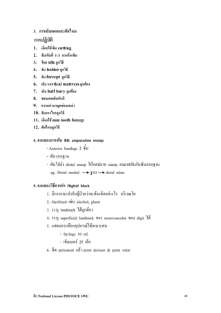3. การเย็บแผลและตัดไหม
การปฏิบัติ
1.    เลือกใชเข็ม cutting
2.    จับเข็มที่ 1 /3 จากกนเข็ม
3.    รอย silk ถูกวิธี
4.    จับ holder ถูกวิธี
5.    จับ forcept ถูกวิธี
6.    เย็บ vertical mattress ถูกตอง
7.    เย็บ half bury ถูกตอง
8.    ขอบแผลชิดกันดี
9.    ความชํานาญคลองแคลว
10.   จับกรรไกรถูกวิธี
11.   เลือกใช non tooth forcep
12.   ตัดไหมถูกวิธี

4. จงแสดงการพัน BK amputation stump
       - Anterior bandage 2 ชิ้น
       - พันรอบฐาน
       - พันไปยัง distal stump ใหกดปลาย stamp ลงมาสลับกับพันรอบฐาน
          eg. Distal medial      ฐาน    distal ulnar

5. จงแสดงวิธการทํา Digital block
            ี
       1. มีการแนะนํากับผูปวยวาจะตองฉีดอยางไร บริเวณใด
       2. Sterilized เชน alcohol, plaint
       3. ระบุ landmark ไดถูกตอง
       4. ระบุ superficial landmark ของ neurovascular ของ digit ได
       5. แสดงการเลือกอุปกรณไดเหมาะสม
                - Syringe 10 ml.
                - เข็มเบอร 25 เล็ก
       6. ฉีด periosteal แลว point dorsum & point volar




ติว National License PIII OSCE SWU                                    48
 