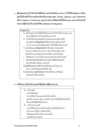 6. ผูปวยชายอายุ 55 ป เปนโรคเกาทที่ขอเทา และหัวแมเทาเปนๆ หาย มา 5 ป ปนี้เปนบอยทุก 1-2 เดือน
    ทุกครั้งที่ปวดตองไปหาหมอกินยาฉีดยาจึงจะหายตรวจพบ Chronic tophacous gout ผลการตรวจ
    เลือด Creatinine 1.2 มก/ดล Uric acid 9.8 มก/ดล เพือปองกันไมใหเกิด gouty attack อีกทานจะให
                                                          ่
    คําแนะนําผูปวยอยางไร ขณะเริ่มใหยา colchicines และ allopurinol

         Check list
           1. ขออักเสบของโรคเกาทเปนสิ่งที่ปองกันและรักษาได โดยใชการควบคุม อาหาร
               และยา ซึ่งตองกินยา สม่ําเสมอตอเนื่องนานหลายป
           2. โรคเกาท เกิดจากมีกรดยูริกคั่งมานานจนตกตะกอนตามขอ ยาที่ให
               ลดกรดยูริก คือ allopurinol ซึ่งถาลดระดับกรดยูริกลงมาเหลือ
                 4-5 (5.5) มก/ดล จะสลายผลึกยูเรทใหหายไปได ซึ่งตองใชเวลาหลายป
           3. ผลขางเคียงของ allopurinol คือ ผื่นแพยาควรเริ่มขนาดนอย
              100 มก/วัน เพิ่มเปน 300 มก/วัน ใน 1 เดือน ใหยาขนาดนี้จนกระทั่ง
              ปุมกอนที่สะสมตามขอยุบหายไปหมอ จึงพิจารณาลดหรือหยุดยา
           - ถาเกิดผื่น คัน ระหวาง รับประทานยาควรหยุดยาแลวมาปรึกษาแพทย
           - ผลขางเคียงที่พบไมบอยคือตับอักเสบ ซึ่งพบในผูที่ตับไมดีอยูแลว
               จึงควรหลีกเลี่ยงการดื่มสุรา, ยาดองเหลา
           4.colchicine เปนยาที่ปองกันไมใหขออักเสบควรรับประทาน
               วันละ 1-2 เม็ด ถาขออักเสบใหเพิ่มได 1 เม็ด
           5.ผลขางเคียงของ colchicine คือ ทองเสียถามีอาการใหหยุดยา
               แลวเริ่มยาใหม ใหขนาดนอยลง



6. จงใหคําแนะนําเกี่ยวกับการดูแลเทาที่ถูกตองแกผปวยเบาหวาน
                                                   ู 

              1. การสํารวจเทา
                 แนะนําใหทําทุกวัน
                 สํารวจใหทั่วเทา โดยเฉพาะซอกนิ้วเทา และฝาเทา
                 ดูวามีแผล, รอยถลอก, พุพอง, หนังแข็ง, ตาปลา หรือมีสีคล้ําผิดปกติหรือไม
                 ถาสายตาไมดีใหผูใกลชิดชวยสํารวจ
              2. การทําความสะอาดเทา
                 แนะนําใหทําทุกวัน อยางนอยวันละครั้ง และทันทีเมื่อเทาสกปรก
                 ทําความสะอาดใหทั่ว รวมทั้งซอกนิ้วเทา
                 ใชสบูออนและน้ําสะอาดทําความสะอาดเทา
                 ไมแชเทาในน้ํานานเกินไป


ติว National License PIII OSCE SWU                                                            54
 
