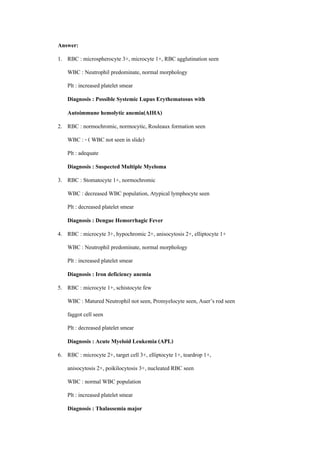 Answer:
1. RBC : microspherocyte 3+, microcyte 1+, RBC agglutination seen
    WBC : Neutrophil predominate, normal morphology
    Plt : increased platelet smear
    Diagnosis : Possible Systemic Lupus Erythematosus with
    Autoimmune hemolytic anemia(AIHA)
2. RBC : normochromic, normocytic, Rouleaux formation seen
    WBC : - ( WBC not seen in slide)
    Plt : adequate
    Diagnosis : Suspected Multiple Myeloma
3. RBC : Stomatocyte 1+, normochromic
    WBC : decreased WBC population, Atypical lymphocyte seen
    Plt : decreased platelet smear
    Diagnosis : Dengue Hemorrhagic Fever
4. RBC : microcyte 3+, hypochromic 2+, anisocytosis 2+, elliptocyte 1+
    WBC : Neutrophil predominate, normal morphology
    Plt : increased platelet smear
    Diagnosis : Iron deficiency anemia
5. RBC : microcyte 1+, schistocyte few
    WBC : Matured Neutrophil not seen, Promyelocyte seen, Auer’s rod seen
    faggot cell seen
    Plt : decreased platelet smear
    Diagnosis : Acute Myeloid Leukemia (APL)
6. RBC : microcyte 2+, target cell 3+, elliptocyte 1+, teardrop 1+,
    anisocytosis 2+, poikilocytosis 3+, nucleated RBC seen
    WBC : normal WBC population
    Plt : increased platelet smear
    Diagnosis : Thalassemia major

                                                                            16
 