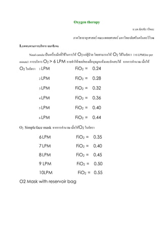 Oxygen therapy
                                                                                         อ.นพ.ฉัตรชัย กรีพละ

                                          ภาควิชาอายุรศาสตร คณะแพทยศาสตร มหาวิทยาลัยศรีนครินทรวิโรฒ
I.บททบทวนการบริหาร ออกซิเจน

       Nasal canula เปนเครื่องมือที่ใชในการให O2 แกผูปวย โดยสามารถให O2 ไดในอัตรา 1-6 LPM(lire per
minute) การบริหาร O2 > 6 LPM อาจทําใหเซลลของเยื่อบุจมูกแหงและอักเสบได จากการคํานวณ เมื่อให
O2 ในอัตรา 1 LPM                           FiO2 =        0.24

              2 LPM                        FiO2 =        0.28

              3 LPM                        FiO2 =        0.32

              4 LPM                        FiO2 =        0.36

              5 LPM                        FiO2 =        0.40

              6 LPM                        FiO2 =        0.44

O2 Simple face mask จากการคํานวณ เมื่อใหO2 ในอัตรา

              6 LPM                         FiO2 =        0.35

              7 LPM                         FiO2 =        0.40

              8 LPM                         FiO2 =        0.45

              9 LPM                         FiO2 =        0.50

              10LPM                          FiO2 = 0.55

O2 Mask with reservoir bag




                                                                                                         31
 