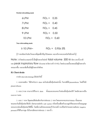 Partial rebreathing mask

                   6 LPM                           FiO2 =    0.35

                   7 LPM                           FiO2 =    0.40

                   8 LPM                           FiO2 =    0.45

                   9 LPM                           FiO2 =    0.50

                    10 LPM                           FiO2 = 0.60
        Non rebtreathing mask

                   ≥ 10 LPM**                        FiO2 = 0.95± 5%

        (** ออกซิเจนในอัตรไหลมากที่สุดเพื่อใหถุงโปงตลอด และหนากากครอบสนิทไมมีรอยรั่ว)

Note : คาโดยประมาณเหลานี้ เมื่อผูปวยหายใจปกติ tidal volume 500 ซีซี อัตรา 20 ครั้ง/นาที
และ peak inspiratory flow ประมาณ 30 ลิตร/นาที คา FiO2 โดยประมาณนี้จะลดลงเมื่อผูปวยหายใจ
หอบมากขึ้น และจะเพิ่มขึ้นเมื่อผูปวยหายใจชาลง

II. Chest drain

        การตอ chest tube drainage มีดังตอไปนี้

        1. แบบขวดเดียว ใชสําหรับการ drain ลมในชองเยื่อหุมปอดเทานัน ในกรณีที่มี pneumothorax โดยที่ไมมี
                                                                     ้
pleural effusion

        2. แบบ 2 ขวด สามารถใชในการ drain            ทั้งลมและของเหลวในชองเยื่อหุมปอดได โดยมีขวดแรกเปน
reservoir bottle

        3. แบบ 3 ขวด มีคุณสมบัติเชนเดียวกับการตอแบบ 2 ขวด โดยนอกจากจะสามารถdrain ทั้งลมและ
ของเหลวในเยือหุมปอดไดแลว ยังสามารถตอกับ wall suction หรือเครื่องเพื่อสรางแรงดูดใหของเหลวหรือลมถูกดูด
                ่
ออกมาจากชองเยื่อหุมปอดไดดีขึ้น โดยทีความลึกของหลอดแกวในขวดที่ 3 จะเปนตัวกําหนดความดันลบ (negative
                                       ่
pressure) ที่ใชในการดูด ซึ่งในกรณีของการตอแบบ 3 ขวด นี้ ร



                                                                                                        32
 